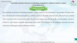 Lorem
ipsum dolor sit
amet, consectetuer
adipiscing elit, sed diam
nonummy
nib
Solution Updates
IT Shades
Engage & Enable
Enel (Italy) launches internal crowdfunding campaign for solidarity initiatives aimed
at the third sector
For any queries, Please write to marketing@itshades.com
20
Solution Description
Enel launched an internal crowdfunding campaign, together with all of the Enel Group’s top managers, through which
they will allocate part of their remuneration to solidarity initiatives. The funds collected will be disbursed in favor of third
sector associations that are particularly active in helping the people most affected by the social emergency caused by
COVID-19. The Group's non-profit organization, Enel Cuore, will participate in this campaign and match the funds
collected by top managers, hence doubling the amount.
 
