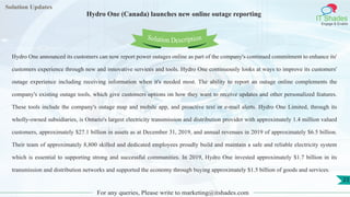 Lorem
ipsum dolor sit
amet, consectetuer
adipiscing elit, sed diam
nonummy
nib
Solution Updates
IT Shades
Engage & Enable
Hydro One (Canada) launches new online outage reporting
For any queries, Please write to marketing@itshades.com
23
Solution Description
Hydro One announced its customers can now report power outages online as part of the company's continued commitment to enhance its'
customers experience through new and innovative services and tools. Hydro One continuously looks at ways to improve its customers'
outage experience including receiving information when it's needed most. The ability to report an outage online complements the
company's existing outage tools, which give customers options on how they want to receive updates and other personalized features.
These tools include the company's outage map and mobile app, and proactive text or e-mail alerts. Hydro One Limited, through its
wholly-owned subsidiaries, is Ontario's largest electricity transmission and distribution provider with approximately 1.4 million valued
customers, approximately $27.1 billion in assets as at December 31, 2019, and annual revenues in 2019 of approximately $6.5 billion.
Their team of approximately 8,800 skilled and dedicated employees proudly build and maintain a safe and reliable electricity system
which is essential to supporting strong and successful communities. In 2019, Hydro One invested approximately $1.7 billion in its
transmission and distribution networks and supported the economy through buying approximately $1.5 billion of goods and services.
 