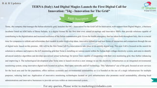 R & R Updates
IT Shades
Engage & Enable
TERNA (Italy) And Digital Magics Launch the First Digital Call for
Innovation: "I4g - Innovation for The Grid"
For any queries, Please write to marketing@itshades.com
24
Terna , the company that manages the Italian electricity grid, launches the I4G - Innovation For the Grid Call for Innovation, with support from Digital Magics , a business
incubator listed on AIM Italia of Borsa Italiana, in a digital format for the first time ever, aimed at startups and innovative SMEs that provide solutions capable of
contributing to the digitalization and increased resilience of the Italian transmission grid. Given the health emergency that has taken hold throughout Italy, this is a crucial
time for companies to rethink and reformulate their models in order to develop ideas, innovative initiatives and new forms of interaction and comparison through the use
of digital tools: based on this premise , I4G will be the first Terna Call For Innovation to take place in an entirely digital way. This new Call is focused on the search for
solutions to enhance and improve the IoT monitoring grid that Terna is installing on various assets within the Italian high-voltage electricity system, and aims to identify
advanced analytics algorithms and develop specialized sensor technology for power lines capable of integrating with their own monitoring grid, thus further enhancing
and improving it. The technological development plan Terna aims to launch involves a new strategy to use the electricity infrastructure as an integrated environmental
monitoring system, using innovative digital tools located on pylons, fiber-optic networks and IoT technology. This "alternative" use of the grid, focused on new services
for the local area and for the population, offers intrinsic economic and environmental sustainability as it is founded on the use of a single infrastructure for multiple
purposes, reducing land use. Application of innovative monitoring technologies located on grid infrastructures also promotes social sustainability, allowing local
administrations and innovative businesses to provide services within an interconnected system.
R&R Description
 