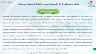 R & R Updates
IT Shades
Engage & Enable
Dominion Energy (USA) Recognized Nationally for Excellence in Safety
For any queries, Please write to marketing@itshades.com
26
Dominion Energy Recognized Nationally for Excellence in Safety. In recognition of Dominion Energy’s strong track record for safety, seven of the
company’s gas businesses recently received the American Gas Association’s highest awards for safety performance in 2019: Dominion Energy
Carolina Gas Transmission, Dominion Energy Ohio, Dominion Energy Questar Pipeline, Dominion Energy South Carolina, Dominion Energy
Transmission Inc., Dominion Energy Utah-Wyoming-Idaho, Dominion Energy West Virginia. Dominion Energy credits its safety performance to the
personal commitment of the company’s employees. In several areas of the company, employee-led safety teams create a culture that champions a safe,
injury-free workplace. By hosting events like Dominion Energy Safety Days, employees and subject matter experts share resources and knowledge to
bring the company’s safety procedures to life. More than 7 million customers in 20 states energize their homes and businesses with electricity or natural
gas from Dominion Energy, headquartered in Richmond, Va. The company is committed to sustainable, reliable, affordable and safe energy and is one
of the nation's largest producers and transporters of energy with more than $100 billion of assets providing electric generation, transmission and
distribution, as well as natural gas storage, transmission, distribution and import/export services. The company is committed to achieving net zero
carbon dioxide and methane emissions from its power generation and gas infrastructure operations by 2050.
R&R Description
 