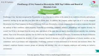 R & R Updates
IT Shades
Engage & Enable
FirstEnergy (USA) Named to DiversityInc 2020 Top Utilities and Board of
Directors Lists
For any queries, Please write to marketing@itshades.com
27
FirstEnergy Corp. has been recognized by DiversityInc as one of the top six utilities in the nation for its workforce diversity and inclusion
initiatives, moving up one spot this year from fifth to fourth place. In addition, the company ranked eight out of 11 on the inaugural
DiversityInc list of Top Companies for Board of Directors. Each year, DiversityInc evaluates companies based on survey responses that detail
the makeup of their workforce, talent programs, leadership accountability, workplace practices, philanthropy and supplier diversity. An
overall Top 50 list is developed from the survey data, and subsets of the same data are used to determine several specialty lists, including
utilities. New to the DiversityInc specialty lists for 2020 is the Top Companies for Board of Directors. To determine the Board of Directors
list, DiversityInc considered the diversity of each company's board of directors, as well as participation of diverse members on key
committees, such as governance and compensation. FirstEnergy continues to build momentum in its diversity and inclusion efforts. The
company's employee business resource groups are growing and playing a key role in engaging employees and creating an inclusive
environment.
R&R Description
 