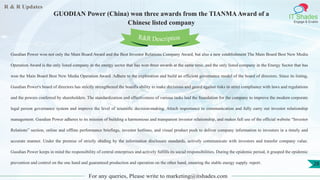 R & R Updates
IT Shades
Engage & Enable
GUODIAN Power (China) won three awards from the TIANMAAward of a
Chinese listed company
For any queries, Please write to marketing@itshades.com
28
Guodian Power won not only the Main Board Award and the Best Investor Relations Company Award, but also a new establishment The Main Board Best New Media
Operation Award is the only listed company in the energy sector that has won three awards at the same time, and the only listed company in the Energy Sector that has
won the Main Board Best New Media Operation Award. Adhere to the exploration and build an efficient governance model of the board of directors. Since its listing,
Guodian Power's board of directors has strictly strengthened the board's ability to make decisions and guard against risks in strict compliance with laws and regulations
and the powers conferred by shareholders. The standardization and effectiveness of various tasks laid the foundation for the company to improve the modern corporate
legal person governance system and improve the level of scientific decision-making. Attach importance to communication and fully carry out investor relationship
management. Guodian Power adheres to its mission of building a harmonious and transparent investor relationship, and makes full use of the official website “Investor
Relations” section, online and offline performance briefings, investor hotlines, and visual product push to deliver company information to investors in a timely and
accurate manner. Under the premise of strictly abiding by the information disclosure standards, actively communicate with investors and transfer company value.
Guodian Power keeps in mind the responsibility of central enterprises and actively fulfills its social responsibilities. During the epidemic period, it grasped the epidemic
prevention and control on the one hand and guaranteed production and operation on the other hand, ensuring the stable energy supply. report.
R&R Description
 