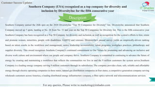 Customer Success Updates
IT Shades
Engage & Enable
Southern Company (USA) recognized as a top company for diversity and
inclusion by DiversityInc for the fifth consecutive year
For any queries, Please write to marketing@itshades.com
30
Southern Company earned the 26th spot on the 2020 DiversityInc "Top 50 Companies for Diversity" list. DiversityInc announced that Southern
Company moved up 7 spots, landing at No. 26 from No. 33 last year on the Top 50 Companies for Diversity list. This is the fifth consecutive year
Southern Company has been recognized as a Top 50 Company for diversity and inclusion, as well as recognition for the system's efforts to hire, retain
and promote women, minorities, people with disabilities, LGBTQ and veterans. DiversityInc's annual survey yields an empirically-driven ranking
based on talent results in the workforce and management, senior leadership accountability, talent programs, workplace practices, philanthropy and
supplier diversity. This award recognizes Southern Company's continued commitment to Our Values by promoting and advancing an inclusive and
diverse work culture and environment where our people and company thrive. Southern Company is committed to continuing to advance the future of
energy by creating and maintaining a workforce that reflects the communities we live in and the 9 million customers the system serves.Southern
Company is a leading energy company serving 9 million customers through its subsidiaries. The company provides clean, safe, reliable and affordable
energy through electric operating companies in three states, natural gas distribution companies in four states, a competitive generation company serving
wholesale customers across America, a leading distributed energy infrastructure company, a fiber optics network and telecommunications services.
Description
 