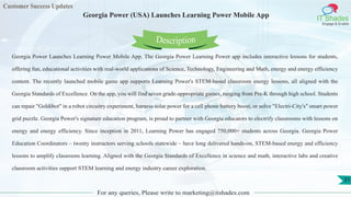 Customer Success Updates
IT Shades
Engage & Enable
Georgia Power (USA) Launches Learning Power Mobile App
For any queries, Please write to marketing@itshades.com
31
Georgia Power Launches Learning Power Mobile App. The Georgia Power Learning Power app includes interactive lessons for students,
offering fun, educational activities with real-world applications of Science, Technology, Engineering and Math, energy and energy efficiency
content. The recently launched mobile game app supports Learning Power's STEM-based classroom energy lessons, all aligned with the
Georgia Standards of Excellence. On the app, you will find seven grade-appropriate games, ranging from Pre-K through high school. Students
can repair "Goldibot" in a robot circuitry experiment, harness solar power for a cell phone battery boost, or solve "Electri-City's" smart power
grid puzzle. Georgia Power's signature education program, is proud to partner with Georgia educators to electrify classrooms with lessons on
energy and energy efficiency. Since inception in 2011, Learning Power has engaged 750,000+ students across Georgia. Georgia Power
Education Coordinators – twenty instructors serving schools statewide – have long delivered hands-on, STEM-based energy and efficiency
lessons to amplify classroom learning. Aligned with the Georgia Standards of Excellence in science and math, interactive labs and creative
classroom activities support STEM learning and energy industry career exploration.
Description
 