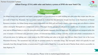 Partner Ecosystem Updates
IT Shades
Engage & Enable
Alliant Energy (USA) adds solar and battery system at DNR site near Sauk City
For any queries, Please write to marketing@itshades.com
33
An Alliant Energy solar generation and battery storage project will provide power to a park building and cabin when they reopen later this year
just south of Sauk City, Wisconsin. The new system replaces an overhead line that previously brought electricity to the Department of Natural
Resources structures. An Alliant Energy project team collaborated with DNR staff and found a creative, clean-energy and cost-effective solution
called a microgrid. Microgrids are a compressed version of the larger electric grid and provide power to a smaller area. It includes a small solar
array and an affiliated battery to store the renewable power and operates separately from the larger grid. The microgrid was energized earlier this
year. It includes a six-kilowatt solar generation system, a 42-kilowatt-hour battery, a charge controller, inverter and cellular communications. It
will provide power for lighting and a water pump at the DNR building and cabin in the more than 800-acre Black Hawk Unit of the Lower
Wisconsin Riverway. The recreational area will now be powered entirely by renewable energy. The microgrid, which will typically be used
seasonally from May through October, is located about 3.5 miles south of Sauk City. It sits near the end of Watcher Road, which is accessible via
State Highway 78.
Description
 