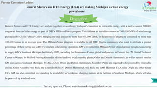 Partner Ecosystem Updates
IT Shades
Engage & Enable
General Motors and DTE Energy (USA) are making Michigan a clean energy
powerhouse
For any queries, Please write to marketing@itshades.com
35
General Motors and DTE Energy are working together to accelerate Michigan’s transition to renewable energy with a deal to source 500,000
megawatt hours of solar energy as part of DTE’s MIGreenPower program. This follows an initial investment of 300,000 MWh of wind energy
purchased by GM in February 2019, bringing the total amount to more than 800,000 MWh, or the amount of electricity consumed by more than
100,000 homes in an average year. The MIGreenPower program is available to all DTE Electric customers who want to attribute a greater
percentage of their energy use to DTE’s wind and solar energy operations. GM’s investment in MIGreenPower should deliver enough clean energy
to supply GM’s Southeast Michigan facilities by 2023, including the Renaissance Center global headquarters in Detroit, the GM Global Technical
Center in Warren, the Milford Proving Ground in Milford and two local assembly plants; Orion and Detroit-Hamtramck, as well as several smaller
GM sites across Southeast Michigan. By 2023, GM’s Orion and Detroit-Hamtramck Assembly Plants are expected to be powered by renewable
energy. Orion Assembly will build the Chevrolet Bolt EV. Detroit-Hamtramck will build the GMC Hummer EV, Cruise Origin and other future
EVs. GM has also committed to expanding the availability of workplace charging stations at its facilities in Southeast Michigan, which will also
be powered by wind and solar.
Description
 