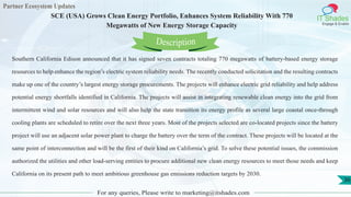 Partner Ecosystem Updates
IT Shades
Engage & Enable
SCE (USA) Grows Clean Energy Portfolio, Enhances System Reliability With 770
Megawatts of New Energy Storage Capacity
For any queries, Please write to marketing@itshades.com
36
Southern California Edison announced that it has signed seven contracts totaling 770 megawatts of battery-based energy storage
resources to help enhance the region’s electric system reliability needs. The recently conducted solicitation and the resulting contracts
make up one of the country’s largest energy storage procurements. The projects will enhance electric grid reliability and help address
potential energy shortfalls identified in California. The projects will assist in integrating renewable clean energy into the grid from
intermittent wind and solar resources and will also help the state transition its energy profile as several large coastal once-through
cooling plants are scheduled to retire over the next three years. Most of the projects selected are co-located projects since the battery
project will use an adjacent solar power plant to charge the battery over the term of the contract. These projects will be located at the
same point of interconnection and will be the first of their kind on California’s grid. To solve these potential issues, the commission
authorized the utilities and other load-serving entities to procure additional new clean energy resources to meet those needs and keep
California on its present path to meet ambitious greenhouse gas emissions reduction targets by 2030.
Description
 
