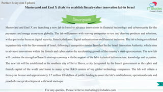Partner Ecosystem Updates
IT Shades
Engage & Enable
Mastercard and Enel X (Italy) to establish fintech-cyber innovation lab in Israel
For any queries, Please write to marketing@itshades.com
37
Mastercard and Enel X are launching a new lab in Israel to advance innovations in financial technology and cybersecurity for the
payments and energy ecosystem globally. The lab will partner with start-up companies to test and develop products and solutions,
with a particular focus on digital security, fintech platforms, digital authentication and financial inclusion. The lab is being established
in partnership with the Government of Israel, following a competitive tender launched by the Israel Innovation Authority, which aims
to advance innovations within the fintech and cyber sectors by accelerating growth of the country’s start-up ecosystem. The new lab
will combine the strength of Israel’s start-up economy with the support of the lab’s technical infrastructure, knowledge and expertise.
The new lab will be established in the southern city of Be’er Sheva, a city designated by the Israeli government as the cyber and
fintech capital of the world and home to many cyber R&D centers of top global technology companies. The lab will obtain a
three-year license and approximately 3.7 million US dollars of public funding to cover the lab’s establishment, operational costs and
proof of concept development with local start-ups.
Description
 