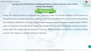 Partner Ecosystem Updates
IT Shades
Engage & Enable
Entergy (USA): ENO, Burns & McDonnell Partner to Deliver Protective Gear to New
Orleans East Hospital
For any queries, Please write to marketing@itshades.com
38
Entergy New Orleans and Burns & McDonnell have teamed up to make sure first line responders at New Orleans East
Hospital have access to protective face masks. Employees at the Entergy New Orleans Power Station, located in New Orleans
East, and Burns & McDonnell, a nationally recognized engineering and construction firm, donated approximately 1,500 N95
masks to the hospital’s health care workers. Entergy New Orleans, LLC is an electric and gas utility that serves Louisiana’s
Orleans Parish. The company provides electricity to more than 200,000 customers and natural gas to more than 108,000
customers. The company is a subsidiary of Entergy Corporation.
Description
 