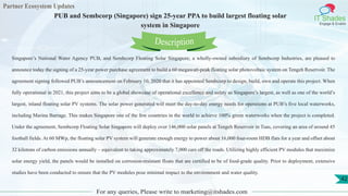 Partner Ecosystem Updates
IT Shades
Engage & Enable
PUB and Sembcorp (Singapore) sign 25-year PPA to build largest floating solar
system in Singapore
For any queries, Please write to marketing@itshades.com
42
Singapore’s National Water Agency PUB, and Sembcorp Floating Solar Singapore, a wholly-owned subsidiary of Sembcorp Industries, are pleased to
announce today the signing of a 25-year power purchase agreement to build a 60 megawatt-peak floating solar photovoltaic system on Tengeh Reservoir. The
agreement signing followed PUB’s announcement on February 10, 2020 that it has appointed Sembcorp to design, build, own and operate this project. When
fully operational in 2021, this project aims to be a global showcase of operational excellence and safety as Singapore’s largest, as well as one of the world’s
largest, inland floating solar PV systems. The solar power generated will meet the day-to-day energy needs for operations at PUB’s five local waterworks,
including Marina Barrage. This makes Singapore one of the few countries in the world to achieve 100% green waterworks when the project is completed.
Under the agreement, Sembcorp Floating Solar Singapore will deploy over 146,000 solar panels at Tengeh Reservoir in Tuas, covering an area of around 45
football fields. At 60 MWp, the floating solar PV system will generate enough energy to power about 16,000 four-room HDB flats for a year and offset about
32 kilotons of carbon emissions annually – equivalent to taking approximately 7,000 cars off the roads. Utilizing highly efficient PV modules that maximize
solar energy yield, the panels would be installed on corrosion-resistant floats that are certified to be of food-grade quality. Prior to deployment, extensive
studies have been conducted to ensure that the PV modules pose minimal impact to the environment and water quality.
Description
 