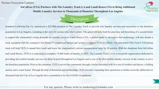 Partner Ecosystem Updates
IT Shades
Engage & Enable
SoCalGas (USA) Partners with The Laundry Truck LA and Landi Renzo USA to Bring Additional
Mobile Laundry Services to Thousands of Homeless Throughout Los Angeles
For any queries, Please write to marketing@itshades.com
43
Southern California Gas Co. announced a $25,000 donation to The Laundry Truck to provide free laundry services and necessities to the homeless
population in Los Angeles, including at the city's 42 coronavirus relief centers. The grant will help fund the purchase and furnishing of a second trailer
to support the community's rising demands for laundry services. Landi Renzo USA, a global leader in alternative fuel technology, will also donate a
truck equipped with the company's Eco Ready™ compressed natural gas system to support TLTLA's efforts. The converted CNG Ford F-250 pickup
truck will help TLTLA expand their reach and lower the organization's current transportation costs by 30 percent. With the donations from SoCalGas
and Landi Renzo, TLTLA is expecting to complete 15,600 loads of laundry in 2020. The Laundry Truck LA is a non-profit organization dedicated to
providing free mobile laundry services for those in need throughout Los Angeles and is one of the first mobile laundry services in the country to serve
the homeless population. Prior to this donation, TLTLA served the community through a trailer furnished with five sets of washers and dryers, a folding
station, and a water heater. Through the help of donations and partnerships, TLTLA is now expanding their operations to further assist the additional six
thousand beds the City of Los Angeles have committed to for the COVID-19 pandemic.
Description
 