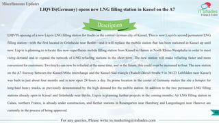 Miscellaneous Updates
IT Shades
Engage & Enable
LIQVIS(Germany) opens new LNG filling station in Kassel on the A7
For any queries, Please write to marketing@itshades.com
46
LIQVIS opening of a new Liqvis LNG filling station for trucks in the central German city of Kassel. This is now Liqvis's second permanent LNG
filling station—with the first located in Grünheide near Berlin—and it will replace the mobile station that has been stationed in Kassel up until
now. Liqvis is planning to relocate this now-superfluous mobile filling station from Kassel to Hamm in North Rhine-Westphalia in order to meet
rising demand and to expand the network of LNG refueling stations in the short term. The new station will make refueling faster and more
convenient for customers: Two trucks can now be refueled at the same time, and in the future, this could even be increased to four. The new station
on the A7 freeway between the Kassel-Mitte interchange and the Kassel-Süd triangle (Rudolf-Diesel-Straße 9 in 34123 Lohfelden near Kassel)
was built in just about four months and is now open 24 hours a day. Its prime location in the center of Germany makes the site a hotspot for
long-haul heavy trucks, as previously demonstrated by the high demand for the mobile station. In addition to the two permanent LNG filling
stations already open in Kassel and Grünheide near Berlin, Liqvis is planning further projects in the coming months: An LNG filling station in
Calais, northern France, is already under construction, and further stations in Rosengarten near Hamburg and Langenhagen near Hanover are
currently in the process of being approved.
Description
 