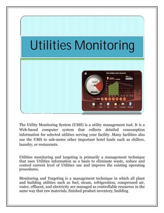 The Utility Monitoring System (UMS) is a utility management tool. It is a
Web-based computer system that collects detailed consumption
information for selected utilities serving your facility. Many facilities also
use the UMS to sub-meter other important hotel loads such as chillers,
laundry, or restaurants.
Utilities monitoring and targeting is primarily a management technique
that uses Utilities information as a basis to eliminate waste, reduce and
control current level of Utilities use and improve the existing operating
procedures.
Monitoring and Targeting is a management technique in which all plant
and building utilities such as fuel, steam, refrigeration, compressed air,
water, effluent, and electricity are managed as controllable resources in the
same way that raw materials, finished product inventory, building
Utilities Monitoring
 