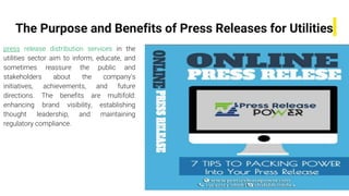 The Purpose and Benefits of Press Releases for Utilities
press release distribution services in the
utilities sector aim to inform, educate, and
sometimes reassure the public and
stakeholders about the company's
initiatives, achievements, and future
directions. The benefits are multifold:
enhancing brand visibility, establishing
thought leadership, and maintaining
regulatory compliance.
 