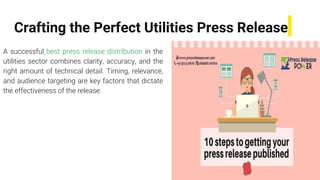 Crafting the Perfect Utilities Press Release
A successful best press release distribution in the
utilities sector combines clarity, accuracy, and the
right amount of technical detail. Timing, relevance,
and audience targeting are key factors that dictate
the effectiveness of the release.
 