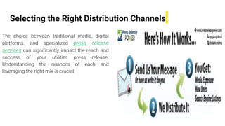 Selecting the Right Distribution Channels
The choice between traditional media, digital
platforms, and specialized press release
services can significantly impact the reach and
success of your utilities press release.
Understanding the nuances of each and
leveraging the right mix is crucial.
 