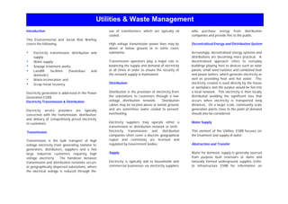 Utilities & Waste Management
Introduction
This Environmental and Social Risk Briefing
covers the following:
s Electricity transmission, distribution and
supply;
s Water supply;
s Sewage treatment works;
s Landfill facilities (hazardous and
domestic);
s Waste incineration; and
s Scrap metal recovery.
Electricity generation is addressed in the Power
Generation ESRB.
Electricity Transmission & Distribution
Electricity service providers are typically
concerned with the transmission, distribution
and delivery of competitively priced electricity
to customers.
Transmission
Transmission is the bulk transport of high
voltage electricity from generating stations to
generators, distributors, suppliers and a few
large industrial customers requiring high
voltage electricity. The handover between
transmission and distribution networks occurs
at geographically dispersed substations, where
the electrical voltage is reduced through the
use of transformers, which are typically oil
cooled.
High voltage transmission power lines may be
above or below ground or in some cases,
submarine.
Transmission operators play a major role in
balancing the supply and demand of electricity
at all times in order to ensure the security of
the network supply is maintained.
Distribution
Distribution is the provision of electricity from
the substations to customers through a low
voltage distribution network. Distribution
cables may be located above or below ground,
and are sometimes water cooled to prevent
overheating.
Electricity suppliers may operate either a
transmission or distribution network or both.
Electricity transmission and distribution
companies often cover a discrete geographical
region and commonly are licensed and
regulated by Government bodies.
Supply
Electricity is typically s
old to households and
commercial businesses via electricity suppliers
who purchase energy from distribution
companies and provide this to the public.
Decentralised Energy and Distribution System
Increasingly, decentralised energy systems and
distributions are becoming more practical. A
decentralised approach refers to everyday
buildings playing host to devices such as solar
panels, small wind turbines and combined heat
and power boilers, which generate electricity as
well as providing heat and hot water. The
electricity created is used directly by the house
or workplace and the surplus would be fed into
a local network. This electricity is then locally
distributed avoiding the significant loss that
occurs when electricity is transported long
distances. On a larger scale, community scale
generation plants close to the point of demand
should also be considered.
Water Supply
This element of the Utilities ESRB focuses on
the treatment and supply of water.
Abstraction and Transfer
Water for domestic supply is generally sourced
from purpose built reservoirs or dams and
naturally formed underground supplies (refer
to Infrastructure ESRB for information on
 
