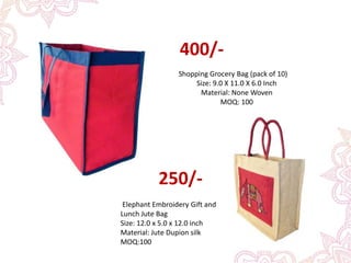 400/-
Shopping Grocery Bag (pack of 10)
Size: 9.0 X 11.0 X 6.0 Inch
Material: None Woven
MOQ: 100
Elephant Embroidery Gift and
Lunch Jute Bag
Size: 12.0 x 5.0 x 12.0 inch
Material: Jute Dupion silk
MOQ:100
250/-
 