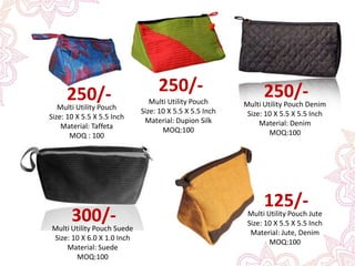 Multi Utility Pouch
Size: 10 X 5.5 X 5.5 Inch
Material: Dupion Silk
MOQ:100
250/-
Multi Utility Pouch Denim
Size: 10 X 5.5 X 5.5 Inch
Material: Denim
MOQ:100
250/-
Multi Utility Pouch Suede
Size: 10 X 6.0 X 1.0 Inch
Material: Suede
MOQ:100
300/- Multi Utility Pouch Jute
Size: 10 X 5.5 X 5.5 Inch
Material: Jute, Denim
MOQ:100
125/-
Multi Utility Pouch
Size: 10 X 5.5 X 5.5 Inch
Material: Taffeta
MOQ : 100
250/-
 