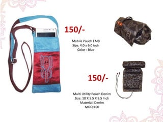 Mobile Pouch EMB
Size: 4.0 x 6.0 inch
Color : Blue
150/-
Multi Utility Pouch Denim
Size: 10 X 5.5 X 5.5 Inch
Material: Denim
MOQ:100
150/-
 
