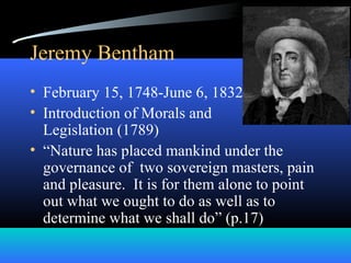 Jeremy Bentham
• February 15, 1748-June 6, 1832
• Introduction of Morals and
Legislation (1789)
• “Nature has placed mankind under the
governance of two sovereign masters, pain
and pleasure. It is for them alone to point
out what we ought to do as well as to
determine what we shall do” (p.17)
 
