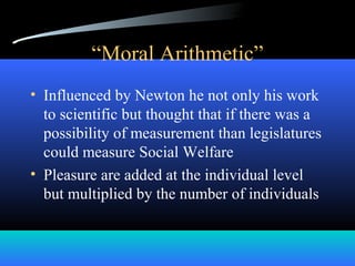 “Moral Arithmetic”
• Influenced by Newton he not only his work
to scientific but thought that if there was a
possibility of measurement than legislatures
could measure Social Welfare
• Pleasure are added at the individual level
but multiplied by the number of individuals
 