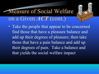 Measure of Social Welfare
on a Given ACT (cont.)
• Take the people that appear to be concerned
find those that have a pleasure balance and
add up their degrees of pleasure; then take
those that have a pain balance and add up
their degrees of pain. Take a balance and
that yields the social welfare impact
 