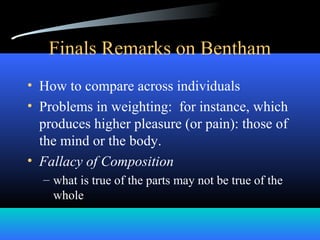 Finals Remarks on Bentham
• How to compare across individuals
• Problems in weighting: for instance, which
produces higher pleasure (or pain): those of
the mind or the body.
• Fallacy of Composition
– what is true of the parts may not be true of the
whole
 