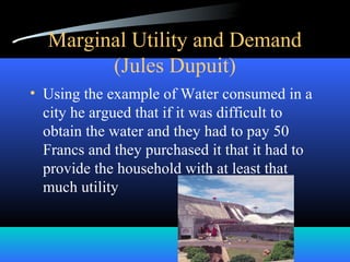 Marginal Utility and Demand
(Jules Dupuit)
• Using the example of Water consumed in a
city he argued that if it was difficult to
obtain the water and they had to pay 50
Francs and they purchased it that it had to
provide the household with at least that
much utility
 
