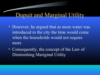 Dupuit and Marginal Utility
• However, he argued that as more water was
introduced to the city the time would come
when the households would not require
more
• Consequently, the concept of the Law of
Diminishing Mariginal Utility
 