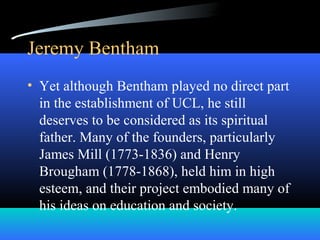 Jeremy Bentham
• Yet although Bentham played no direct part
in the establishment of UCL, he still
deserves to be considered as its spiritual
father. Many of the founders, particularly
James Mill (1773-1836) and Henry
Brougham (1778-1868), held him in high
esteem, and their project embodied many of
his ideas on education and society.
 