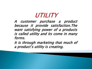 A customer purchase a product
because it provide satisfaction.The
want satisfying power of a products
is called utility and its come in many
forms.
It is through marketing that much of
a product’s utility is creating.
 