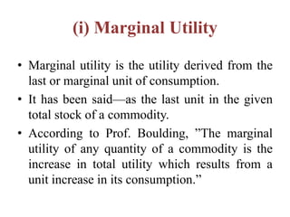 (i) Marginal Utility
• Marginal utility is the utility derived from the
last or marginal unit of consumption.
• It has been said—as the last unit in the given
total stock of a commodity.
• According to Prof. Boulding, ”The marginal
utility of any quantity of a commodity is the
increase in total utility which results from a
unit increase in its consumption.”
 