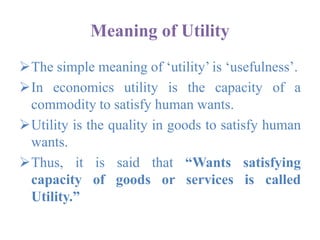 Meaning of Utility
The simple meaning of ‘utility’ is ‘usefulness’.
In economics utility is the capacity of a
commodity to satisfy human wants.
Utility is the quality in goods to satisfy human
wants.
Thus, it is said that “Wants satisfying
capacity of goods or services is called
Utility.”
 