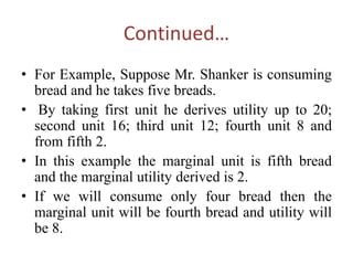 Continued…
• For Example, Suppose Mr. Shanker is consuming
bread and he takes five breads.
• By taking first unit he derives utility up to 20;
second unit 16; third unit 12; fourth unit 8 and
from fifth 2.
• In this example the marginal unit is fifth bread
and the marginal utility derived is 2.
• If we will consume only four bread then the
marginal unit will be fourth bread and utility will
be 8.
 