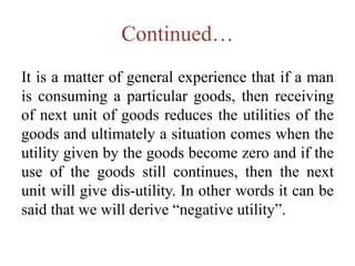 Continued…
It is a matter of general experience that if a man
is consuming a particular goods, then receiving
of next unit of goods reduces the utilities of the
goods and ultimately a situation comes when the
utility given by the goods become zero and if the
use of the goods still continues, then the next
unit will give dis-utility. In other words it can be
said that we will derive “negative utility”.
 