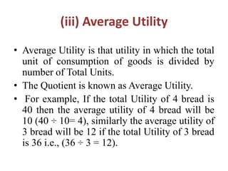 (iii) Average Utility
• Average Utility is that utility in which the total
unit of consumption of goods is divided by
number of Total Units.
• The Quotient is known as Average Utility.
• For example, If the total Utility of 4 bread is
40 then the average utility of 4 bread will be
10 (40 ÷ 10= 4), similarly the average utility of
3 bread will be 12 if the total Utility of 3 bread
is 36 i.e., (36 ÷ 3 = 12).
 