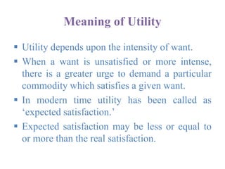 Meaning of Utility
 Utility depends upon the intensity of want.
 When a want is unsatisfied or more intense,
there is a greater urge to demand a particular
commodity which satisfies a given want.
 In modern time utility has been called as
‘expected satisfaction.’
 Expected satisfaction may be less or equal to
or more than the real satisfaction.
 