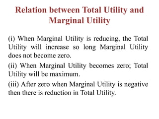 Relation between Total Utility and
Marginal Utility
(i) When Marginal Utility is reducing, the Total
Utility will increase so long Marginal Utility
does not become zero.
(ii) When Marginal Utility becomes zero; Total
Utility will be maximum.
(iii) After zero when Marginal Utility is negative
then there is reduction in Total Utility.
 