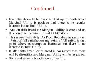 Continued…
• From the above table it is clear that up to fourth bread
Marginal Utility is positive and there is no regular
increase in the Total Utility.
• And on fifth bread the Marginal Utility is zero and on
this point the increase in Total Utility stops.
• This is point of safety, As Prof. Bounding has said that
“Point of full satisfaction and point of full safety is that
point where consumption increases but there is no
increase in Total Utility.”
• If after fifth bread, extra bread is consumed then there
will be dis-utility and Marginal Utility will be negative.
• Sixth and seventh bread shows dis-utility.
 