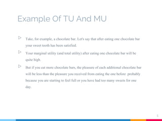Example Of TU And MU
▷ Take, for example, a chocolate bar. Let's say that after eating one chocolate bar
your sweet tooth has been satisfied.
▷ Your marginal utility (and total utility) after eating one chocolate bar will be
quite high.
▷ But if you eat more chocolate bars, the pleasure of each additional chocolate bar
will be less than the pleasure you received from eating the one before probably
because you are starting to feel full or you have had too many sweets for one
day.
5
 