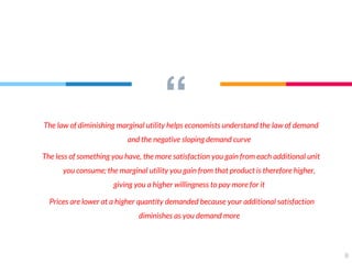 “The law of diminishing marginal utility helps economists understand the law of demand
and the negative sloping demand curve
The less of something you have, the more satisfaction you gain from each additional unit
you consume; the marginal utility you gain from that product is therefore higher,
giving you a higher willingness to pay more for it
Prices are lower at a higher quantity demanded because your additional satisfaction
diminishes as you demand more
8
 