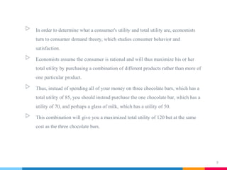 ▷ In order to determine what a consumer's utility and total utility are, economists
turn to consumer demand theory, which studies consumer behavior and
satisfaction.
▷ Economists assume the consumer is rational and will thus maximize his or her
total utility by purchasing a combination of different products rather than more of
one particular product.
▷ Thus, instead of spending all of your money on three chocolate bars, which has a
total utility of 85, you should instead purchase the one chocolate bar, which has a
utility of 70, and perhaps a glass of milk, which has a utility of 50.
▷ This combination will give you a maximized total utility of 120 but at the same
cost as the three chocolate bars.
9
 