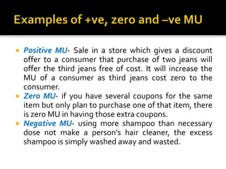  Positive MU- Sale in a store which gives a discount
offer to a consumer that purchase of two jeans will
offer the third jeans free of cost. It will increase the
MU of a consumer as third jeans cost zero to the
consumer.
 Zero MU- if you have several coupons for the same
item but only plan to purchase one of that item, there
is zero MU in having those extra coupons.
 Negative MU- using more shampoo than necessary
dose not make a person’s hair cleaner, the excess
shampoo is simply washed away and wasted.
 
