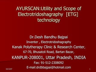 AYURSCAN: Utility and Scope of   Electrotridoshagraphy  [ ETG]  technology Dr.Desh Bandhu Bajpai Inventer , Electrotridoshagraphy Kanak Polytherapy Clinic & Research Center , 67-70, Bhusatoli Road, Bartan Bazar, KANPUR-208001, Uttar Pradesh, INDIA Fax: 91-512-2308092 E-mail:drdbbajpai@hotmail.com 
