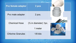 Pvc female adaptor 2 pcs
Pvc male adapter 2 pcs.
Chemical Hose (¾ in diameter) 1pc.
1 meter
Chlorine Granules 1/8 kilo
 