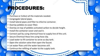 PROCEDURES:
• Purchase or Collect all the materials needed.
• Congregate lateral pipes.
• Install lateral pipes and filter to chlorine container.
• Overlay pebbles to cover filter.
• Overlay on top of pebbles activated carbon to decide height.
• Install the container cover and seal it.
• Connect pail by using chemical hose to supply line of the unit.
• Secure Chemical Hose line using hose clip.
• Load water to fill container to serve as day tank.
• Open the solution valve then open the faucet.
• Let water flow until the water becomes still.
• Continue the refilling of water to the supply tank.
 