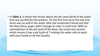 • In Table 2, it shows the results about the pH Level (Acid) of the water
that was purified by the product. On the first trial up to the last trial,
there was no acid in the water after the researchers found out that
the blue litmus paper didn’t change its color in each trial. With no
contradiction to the pH Level of the Base, the result was neutral
which means it has a pH Scale of 7 making the water safe to wash
with your hands or do the laundry.
 