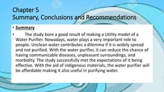 Chapter 5
Summary, Conclusions and Recommendations
• Summary
• The study bore a good result of making a Utility model of a
Water Purifier. Nowadays, water plays a very important role to
people. Unclean water contributes a dilemma if it is widely spread
and not purified. With the water purifier, it can reduce the chance of
having communicable diseases, unpleasant surroundings, and
morbidity. The study successfully met the expectations of it being
effective. With the aid of indigenous materials, the water purifier will
be affordable making it also useful in purifying water.
 