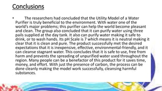 Conclusions
• The researchers had concluded that the Utility Model of a Water
Purifier is truly beneficial to the environment. With water one of the
world’s major problems; this purifier can help the world become pleasant
and clean. The group also concluded that it can purify water using three
pails supplied at the day tank. It also can purify water making it safe to
drink, or to wash hands. Its pH Scale is 7 which means it is neutral making it
clear that it is clean and pure. The product successfully met the desired
expectations that it is inexpensive, effective, environmental-friendly, and it
can cleanse stagnant water. This concludes that it is safe to use, free from
harm and prevents the spreading of unpurified water used throughout the
region. Many people can be a benefactor of this product for it saves time,
money, and effort. With just the presence of carbon, the process can be
done cleanly making the model work successfully, cleansing harmful
substances.
 